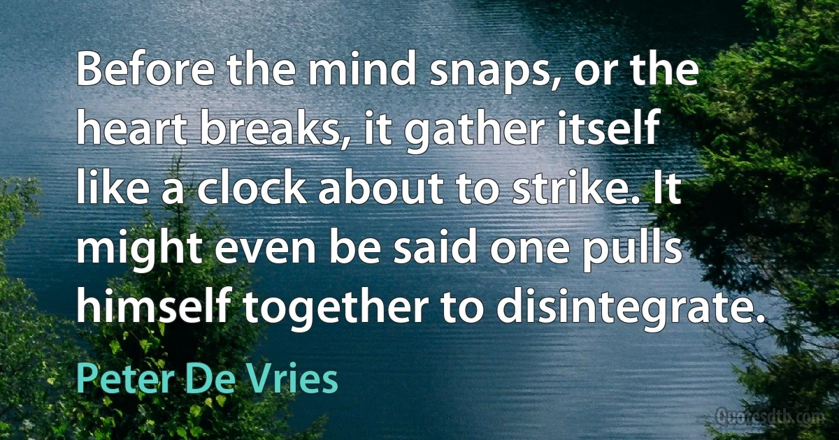 Before the mind snaps, or the heart breaks, it gather itself like a clock about to strike. It might even be said one pulls himself together to disintegrate. (Peter De Vries)