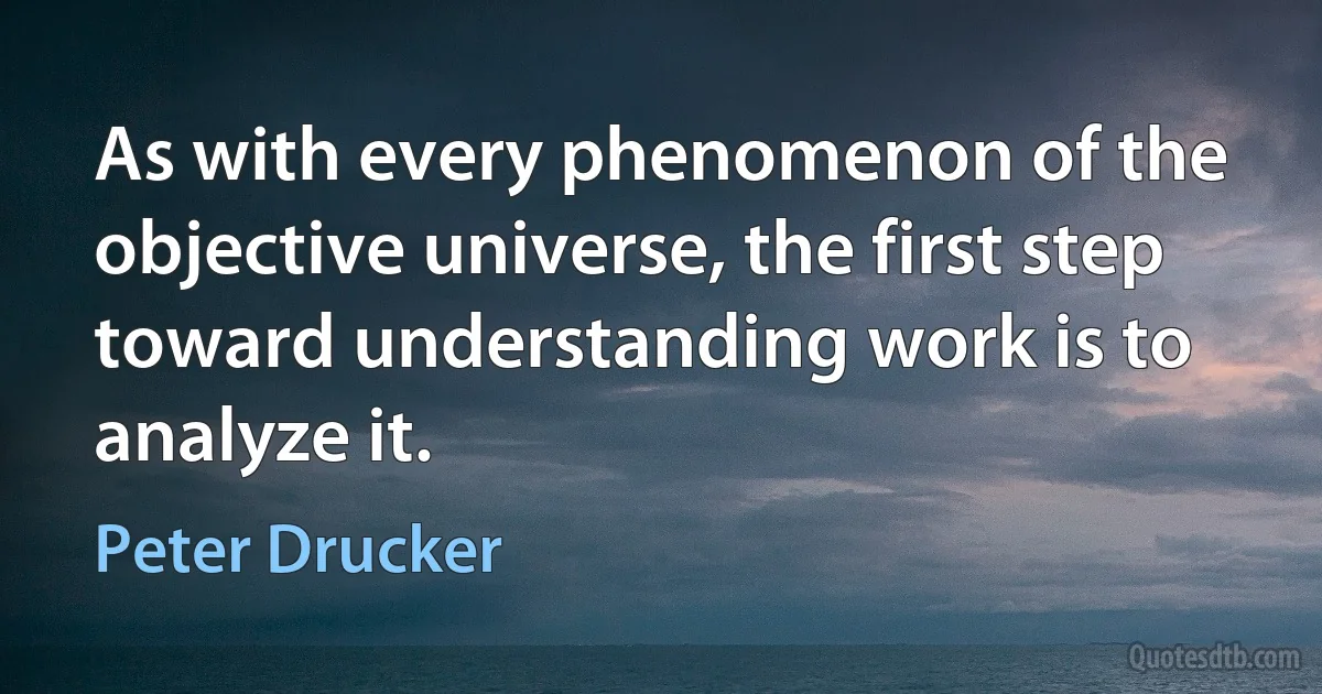 As with every phenomenon of the objective universe, the first step toward understanding work is to analyze it. (Peter Drucker)