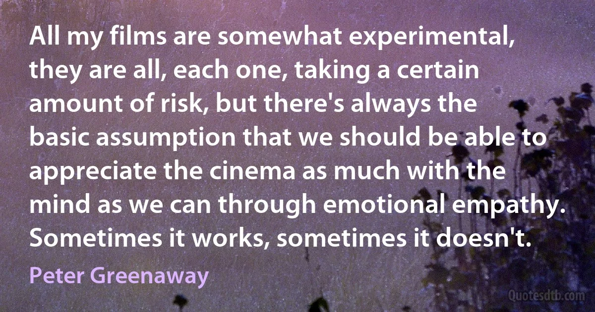 All my films are somewhat experimental, they are all, each one, taking a certain amount of risk, but there's always the basic assumption that we should be able to appreciate the cinema as much with the mind as we can through emotional empathy. Sometimes it works, sometimes it doesn't. (Peter Greenaway)