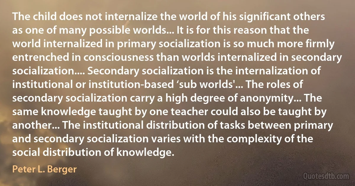 The child does not internalize the world of his significant others as one of many possible worlds... It is for this reason that the world internalized in primary socialization is so much more firmly entrenched in consciousness than worlds internalized in secondary socialization.... Secondary socialization is the internalization of institutional or institution-based ‘sub worlds'... The roles of secondary socialization carry a high degree of anonymity... The same knowledge taught by one teacher could also be taught by another... The institutional distribution of tasks between primary and secondary socialization varies with the complexity of the social distribution of knowledge. (Peter L. Berger)