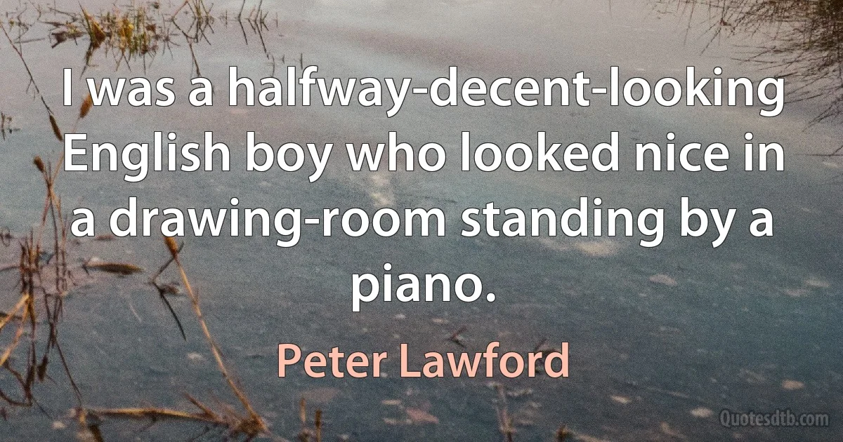 I was a halfway-decent-looking English boy who looked nice in a drawing-room standing by a piano. (Peter Lawford)