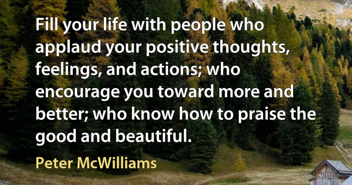 Fill your life with people who applaud your positive thoughts, feelings, and actions; who encourage you toward more and better; who know how to praise the good and beautiful. (Peter McWilliams)