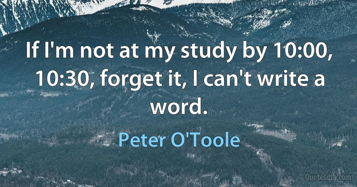 If I'm not at my study by 10:00, 10:30, forget it, I can't write a word. (Peter O'Toole)