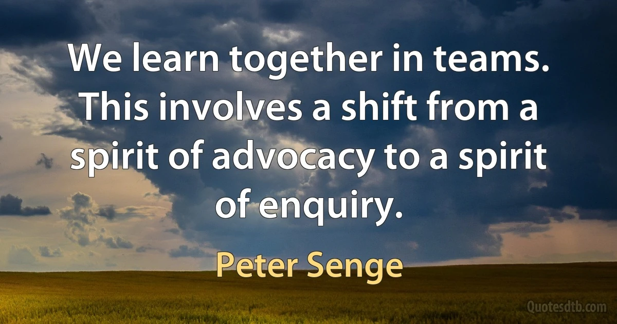 We learn together in teams. This involves a shift from a spirit of advocacy to a spirit of enquiry. (Peter Senge)