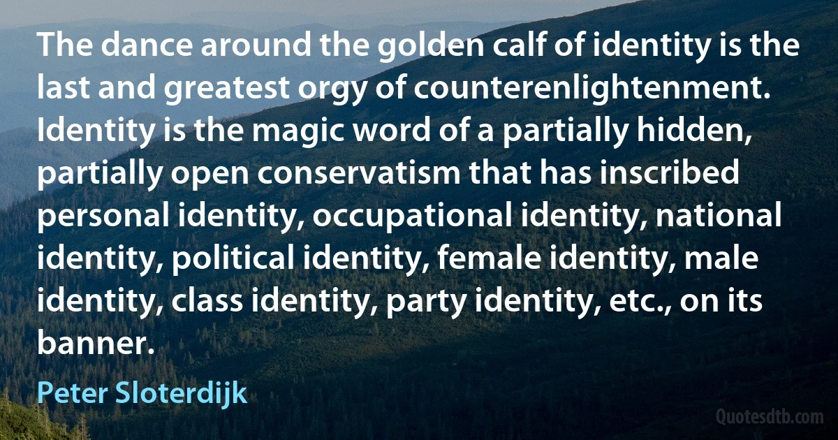 The dance around the golden calf of identity is the last and greatest orgy of counterenlightenment. Identity is the magic word of a partially hidden, partially open conservatism that has inscribed personal identity, occupational identity, national identity, political identity, female identity, male identity, class identity, party identity, etc., on its banner. (Peter Sloterdijk)