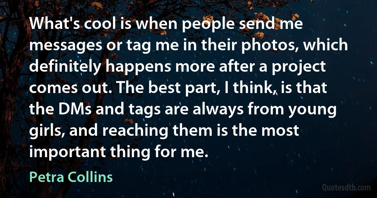 What's cool is when people send me messages or tag me in their photos, which definitely happens more after a project comes out. The best part, I think, is that the DMs and tags are always from young girls, and reaching them is the most important thing for me. (Petra Collins)