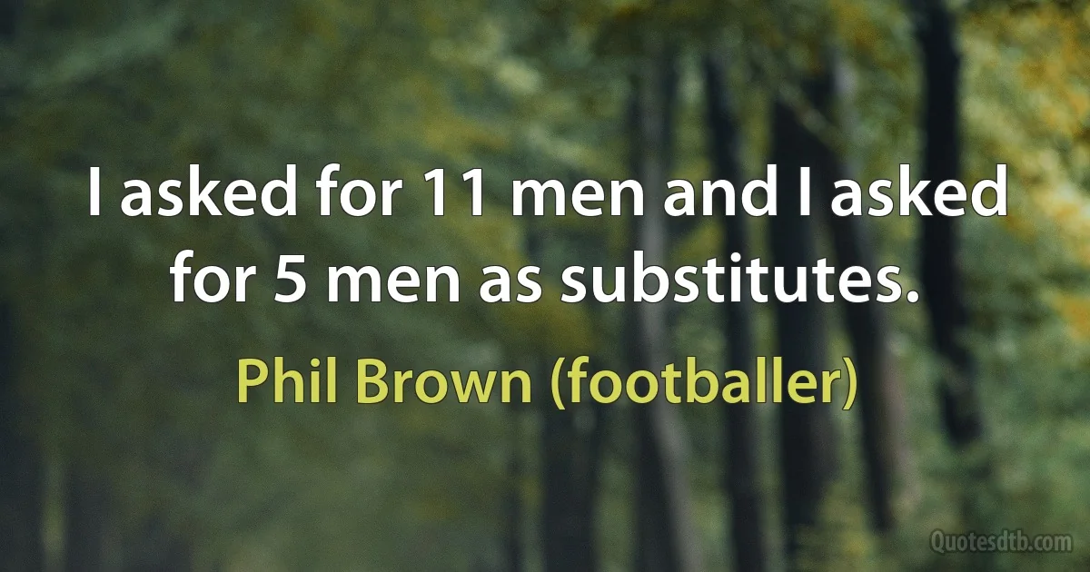 I asked for 11 men and I asked for 5 men as substitutes. (Phil Brown (footballer))