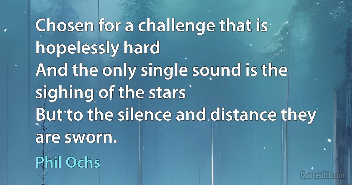 Chosen for a challenge that is hopelessly hard
And the only single sound is the sighing of the stars
But to the silence and distance they are sworn. (Phil Ochs)