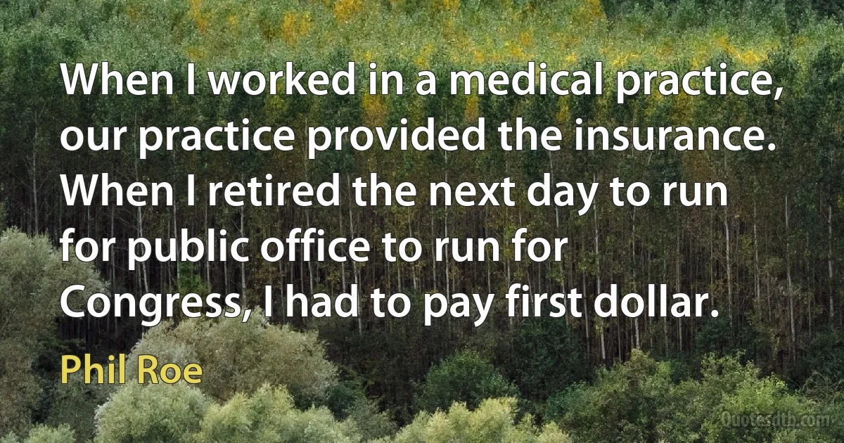 When I worked in a medical practice, our practice provided the insurance. When I retired the next day to run for public office to run for Congress, I had to pay first dollar. (Phil Roe)