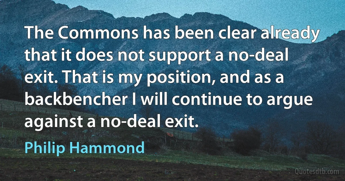 The Commons has been clear already that it does not support a no-deal exit. That is my position, and as a backbencher I will continue to argue against a no-deal exit. (Philip Hammond)