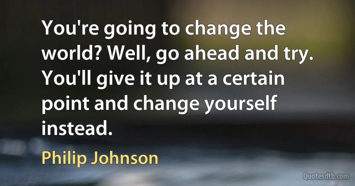 You're going to change the world? Well, go ahead and try. You'll give it up at a certain point and change yourself instead. (Philip Johnson)