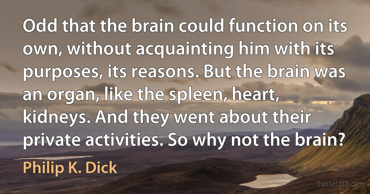 Odd that the brain could function on its own, without acquainting him with its purposes, its reasons. But the brain was an organ, like the spleen, heart, kidneys. And they went about their private activities. So why not the brain? (Philip K. Dick)