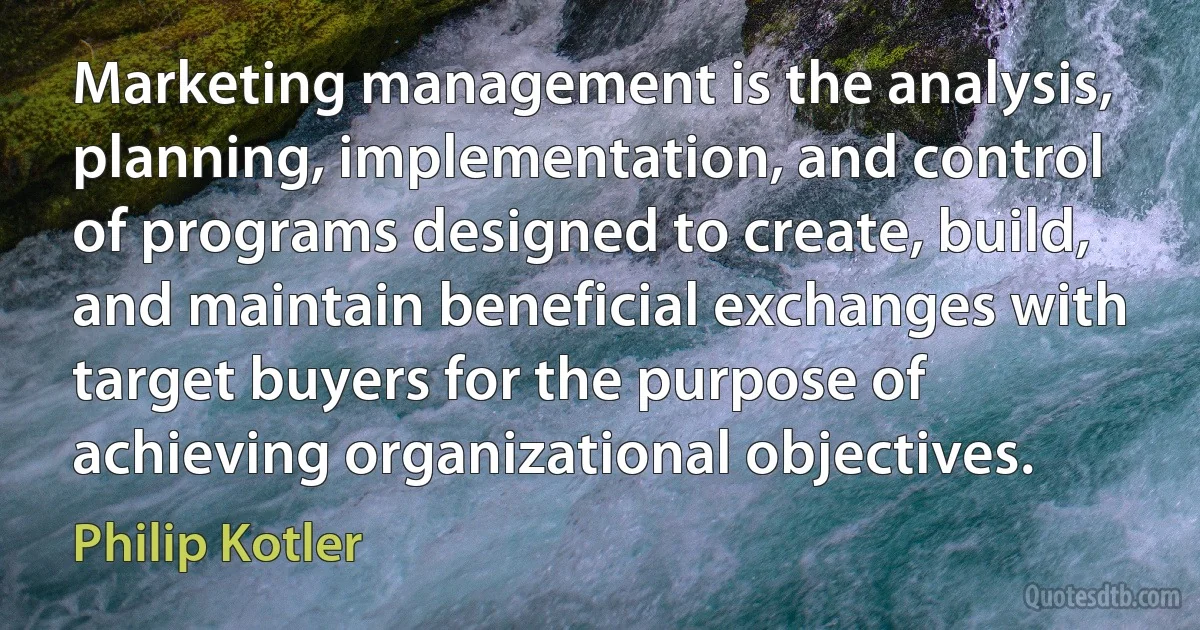 Marketing management is the analysis, planning, implementation, and control of programs designed to create, build, and maintain beneficial exchanges with target buyers for the purpose of achieving organizational objectives. (Philip Kotler)