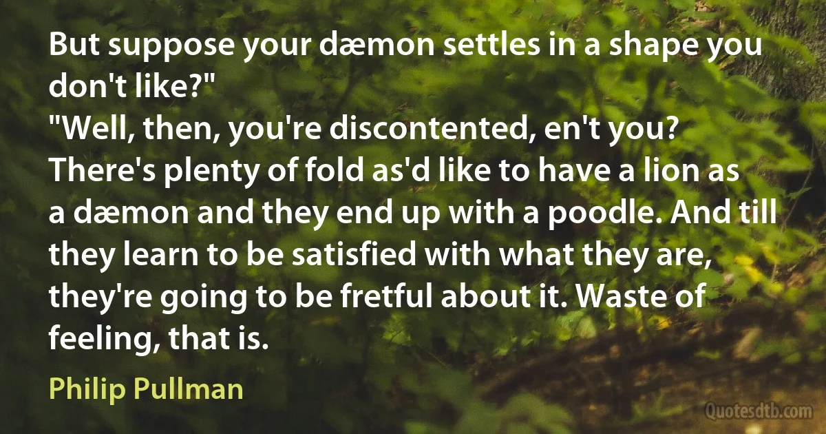 But suppose your dæmon settles in a shape you don't like?"
"Well, then, you're discontented, en't you? There's plenty of fold as'd like to have a lion as a dæmon and they end up with a poodle. And till they learn to be satisfied with what they are, they're going to be fretful about it. Waste of feeling, that is. (Philip Pullman)