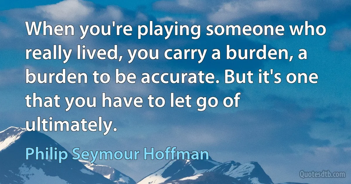 When you're playing someone who really lived, you carry a burden, a burden to be accurate. But it's one that you have to let go of ultimately. (Philip Seymour Hoffman)