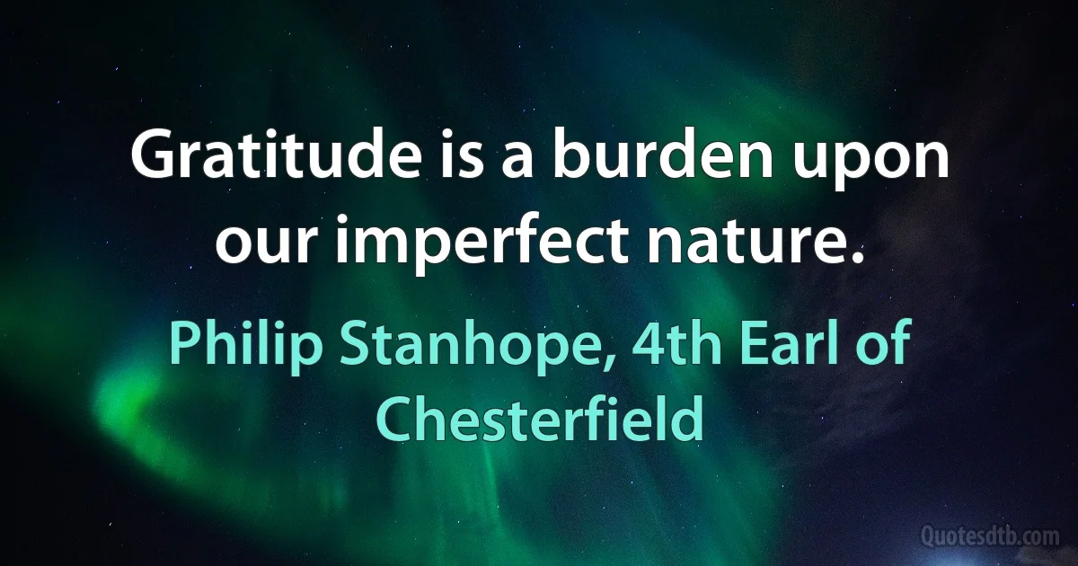 Gratitude is a burden upon our imperfect nature. (Philip Stanhope, 4th Earl of Chesterfield)