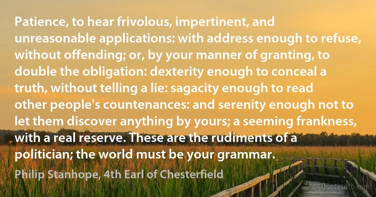 Patience, to hear frivolous, impertinent, and unreasonable applications: with address enough to refuse, without offending; or, by your manner of granting, to double the obligation: dexterity enough to conceal a truth, without telling a lie: sagacity enough to read other people's countenances: and serenity enough not to let them discover anything by yours; a seeming frankness, with a real reserve. These are the rudiments of a politician; the world must be your grammar. (Philip Stanhope, 4th Earl of Chesterfield)