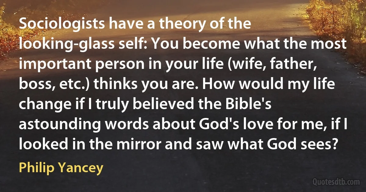 Sociologists have a theory of the looking-glass self: You become what the most important person in your life (wife, father, boss, etc.) thinks you are. How would my life change if I truly believed the Bible's astounding words about God's love for me, if I looked in the mirror and saw what God sees? (Philip Yancey)