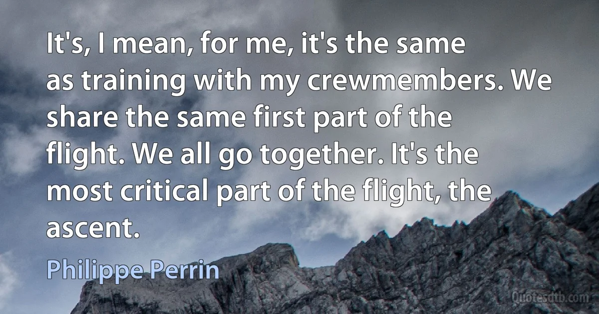 It's, I mean, for me, it's the same as training with my crewmembers. We share the same first part of the flight. We all go together. It's the most critical part of the flight, the ascent. (Philippe Perrin)