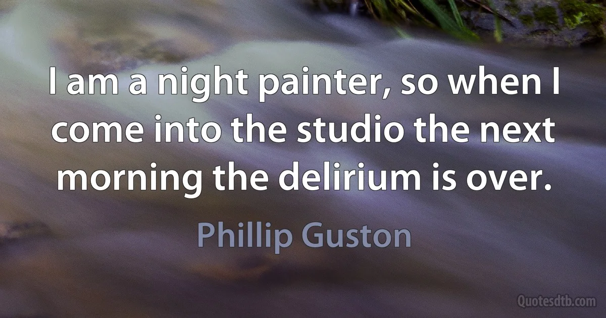 I am a night painter, so when I come into the studio the next morning the delirium is over. (Phillip Guston)