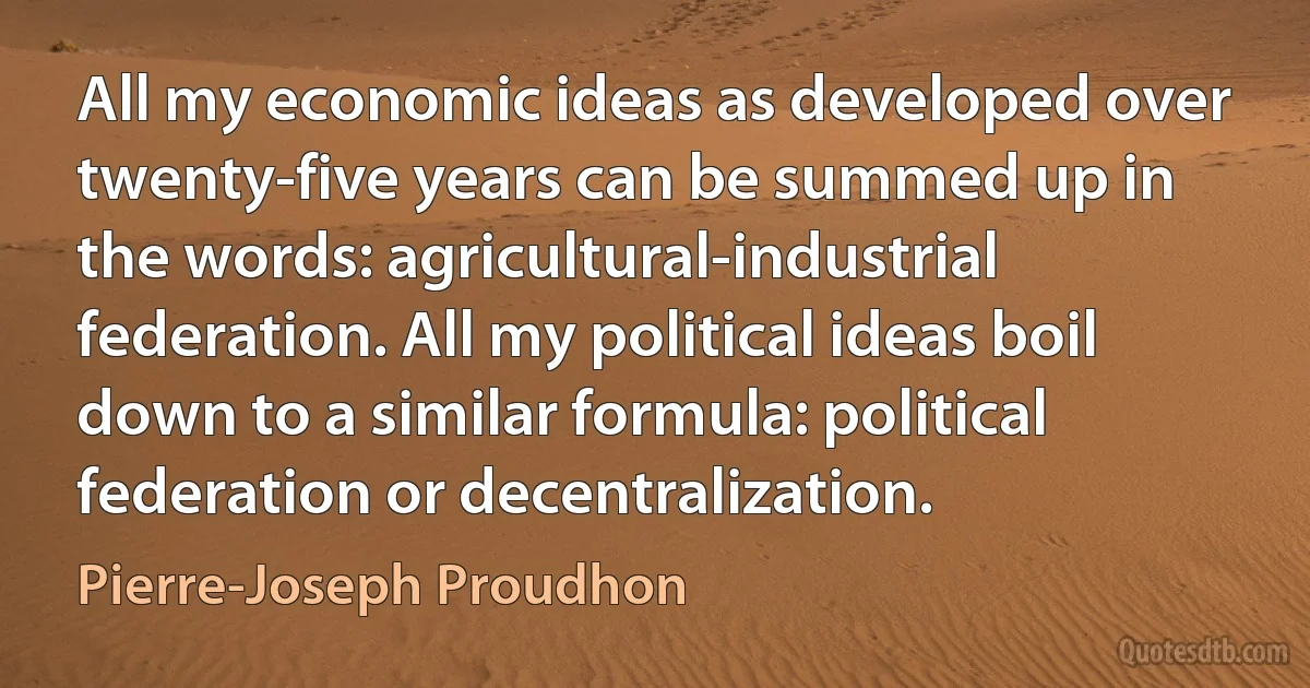 All my economic ideas as developed over twenty-five years can be summed up in the words: agricultural-industrial federation. All my political ideas boil down to a similar formula: political federation or decentralization. (Pierre-Joseph Proudhon)