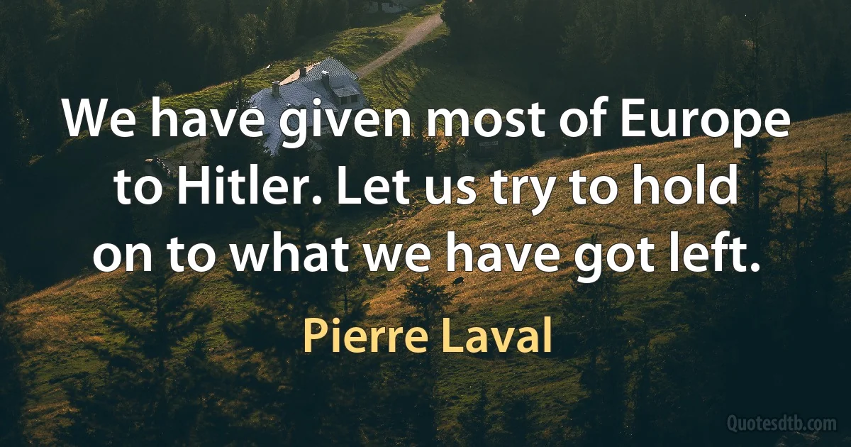 We have given most of Europe to Hitler. Let us try to hold on to what we have got left. (Pierre Laval)