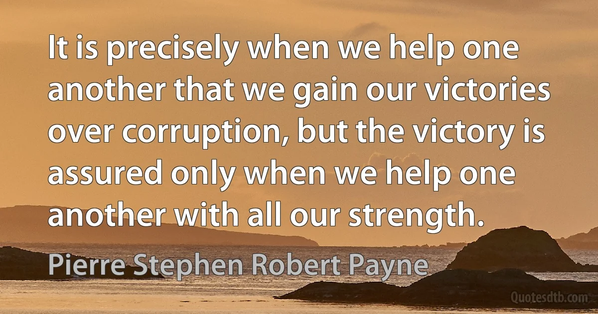 It is precisely when we help one another that we gain our victories over corruption, but the victory is assured only when we help one another with all our strength. (Pierre Stephen Robert Payne)