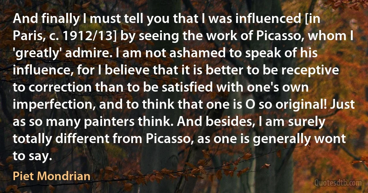 And finally I must tell you that I was influenced [in Paris, c. 1912/13] by seeing the work of Picasso, whom I 'greatly' admire. I am not ashamed to speak of his influence, for I believe that it is better to be receptive to correction than to be satisfied with one's own imperfection, and to think that one is O so original! Just as so many painters think. And besides, I am surely totally different from Picasso, as one is generally wont to say. (Piet Mondrian)