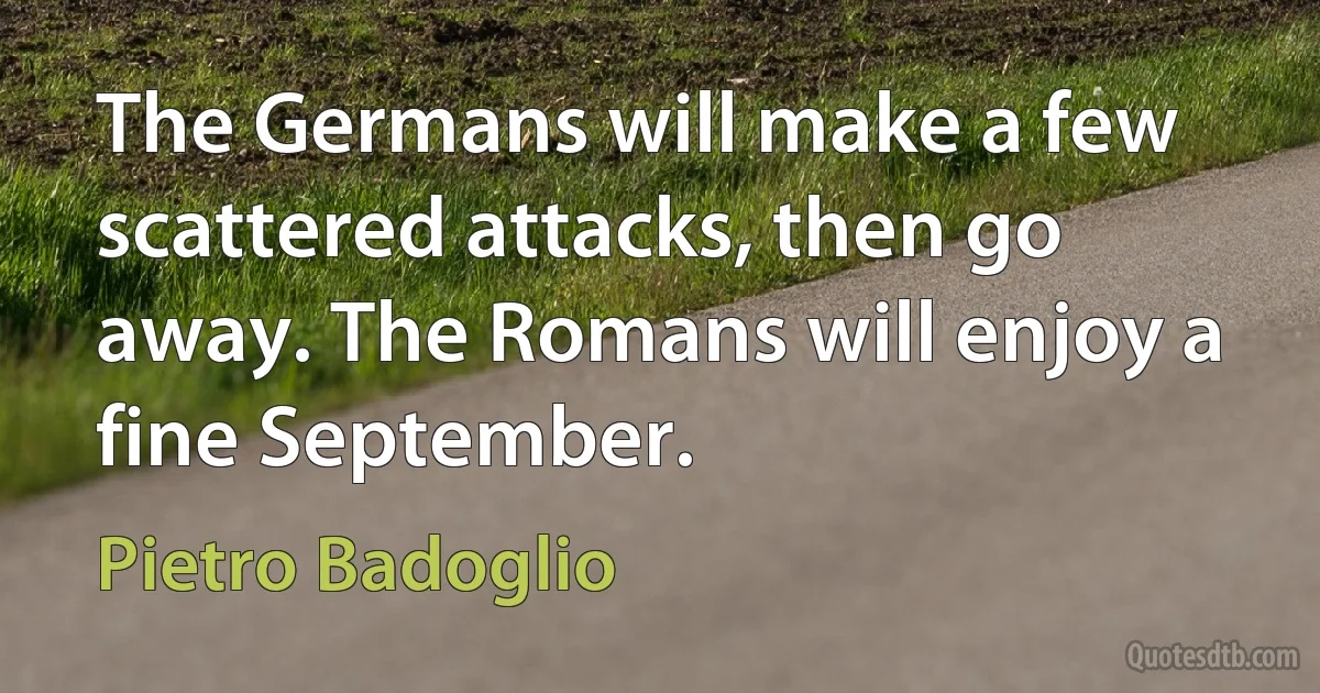 The Germans will make a few scattered attacks, then go away. The Romans will enjoy a fine September. (Pietro Badoglio)