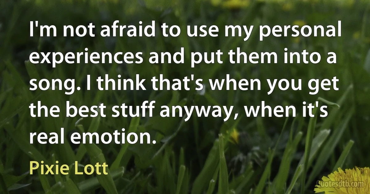 I'm not afraid to use my personal experiences and put them into a song. I think that's when you get the best stuff anyway, when it's real emotion. (Pixie Lott)