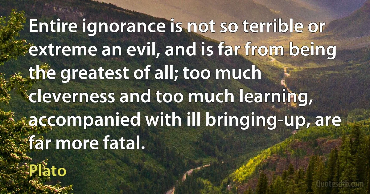 Entire ignorance is not so terrible or extreme an evil, and is far from being the greatest of all; too much cleverness and too much learning, accompanied with ill bringing-up, are far more fatal. (Plato)