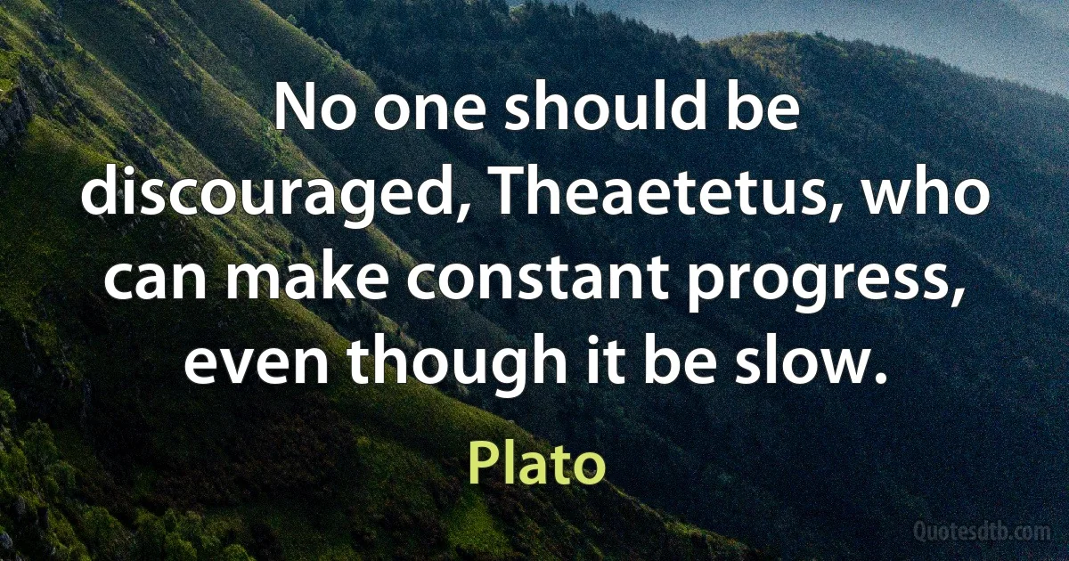 No one should be discouraged, Theaetetus, who can make constant progress, even though it be slow. (Plato)