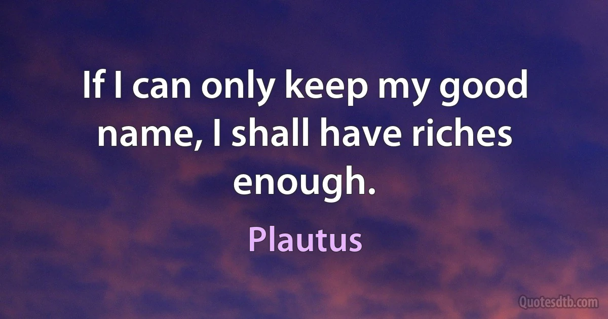 If I can only keep my good name, I shall have riches enough. (Plautus)