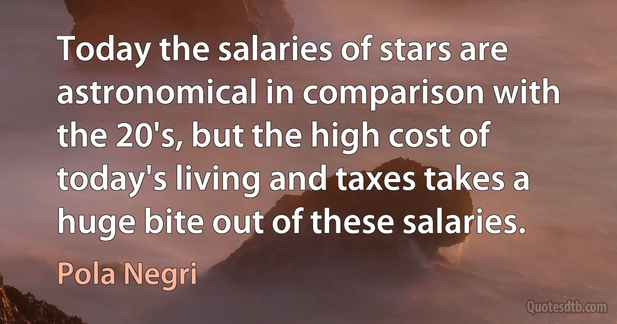 Today the salaries of stars are astronomical in comparison with the 20's, but the high cost of today's living and taxes takes a huge bite out of these salaries. (Pola Negri)