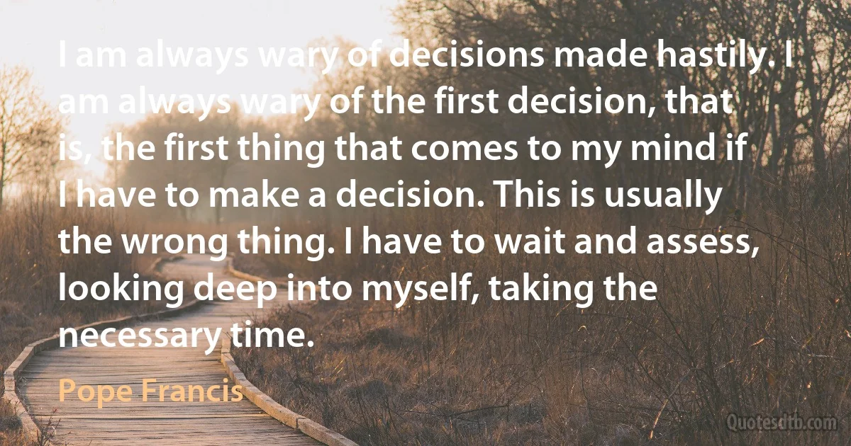 I am always wary of decisions made hastily. I am always wary of the first decision, that is, the first thing that comes to my mind if I have to make a decision. This is usually the wrong thing. I have to wait and assess, looking deep into myself, taking the necessary time. (Pope Francis)