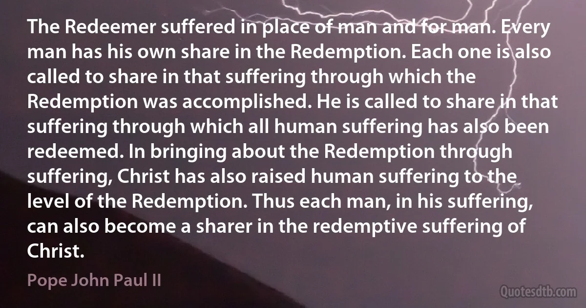 The Redeemer suffered in place of man and for man. Every man has his own share in the Redemption. Each one is also called to share in that suffering through which the Redemption was accomplished. He is called to share in that suffering through which all human suffering has also been redeemed. In bringing about the Redemption through suffering, Christ has also raised human suffering to the level of the Redemption. Thus each man, in his suffering, can also become a sharer in the redemptive suffering of Christ. (Pope John Paul II)