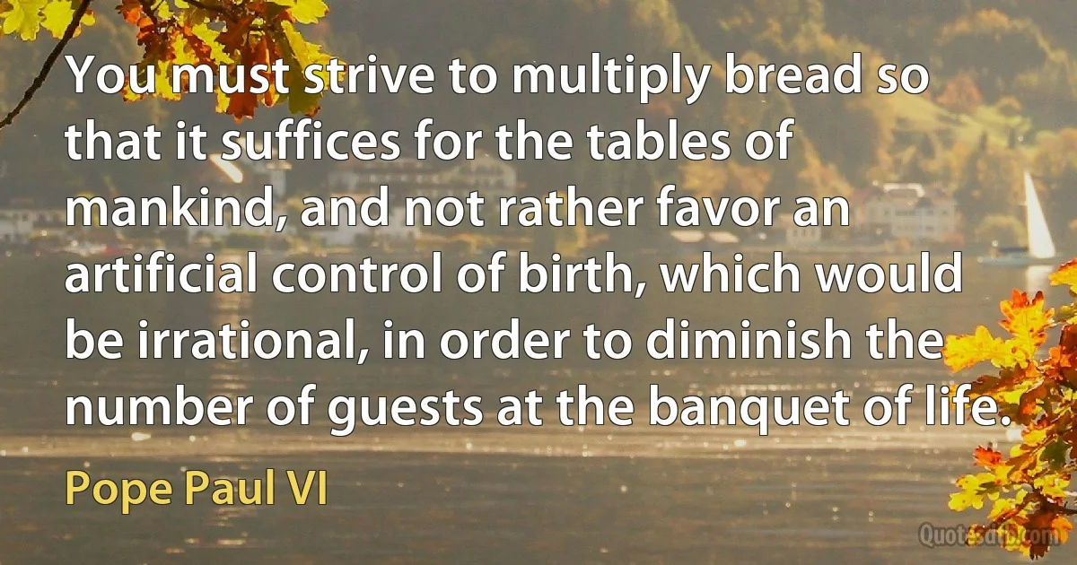 You must strive to multiply bread so that it suffices for the tables of mankind, and not rather favor an artificial control of birth, which would be irrational, in order to diminish the number of guests at the banquet of life. (Pope Paul VI)