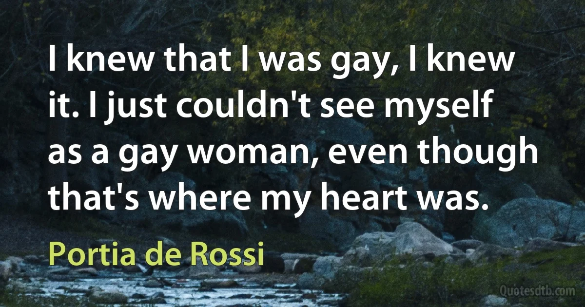 I knew that I was gay, I knew it. I just couldn't see myself as a gay woman, even though that's where my heart was. (Portia de Rossi)