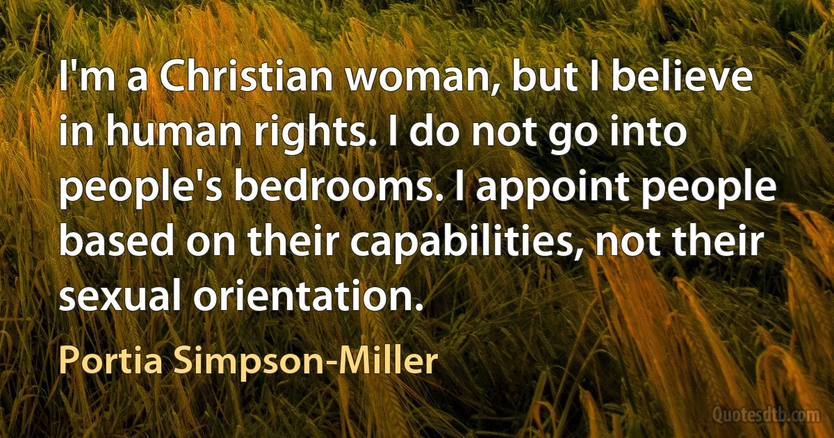 I'm a Christian woman, but I believe in human rights. I do not go into people's bedrooms. I appoint people based on their capabilities, not their sexual orientation. (Portia Simpson-Miller)