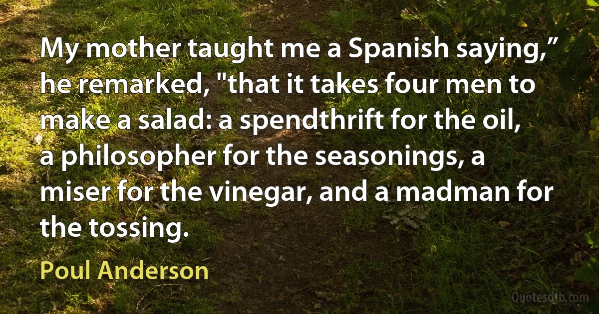 My mother taught me a Spanish saying,” he remarked, "that it takes four men to make a salad: a spendthrift for the oil, a philosopher for the seasonings, a miser for the vinegar, and a madman for the tossing. (Poul Anderson)