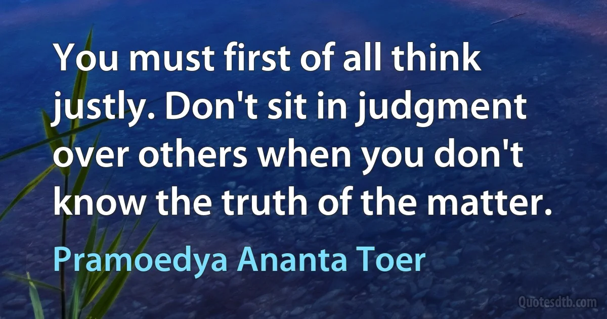 You must first of all think justly. Don't sit in judgment over others when you don't know the truth of the matter. (Pramoedya Ananta Toer)