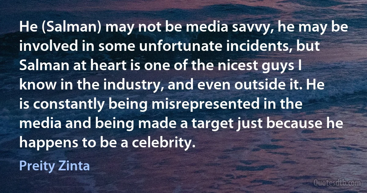 He (Salman) may not be media savvy, he may be involved in some unfortunate incidents, but Salman at heart is one of the nicest guys I know in the industry, and even outside it. He is constantly being misrepresented in the media and being made a target just because he happens to be a celebrity. (Preity Zinta)