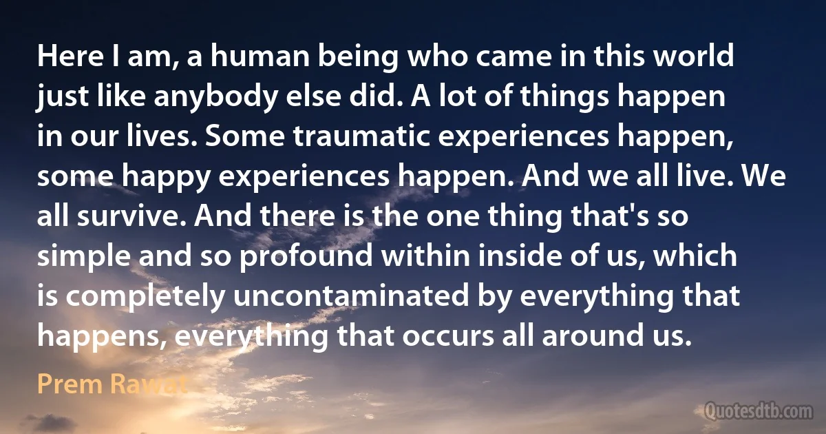 Here I am, a human being who came in this world just like anybody else did. A lot of things happen in our lives. Some traumatic experiences happen, some happy experiences happen. And we all live. We all survive. And there is the one thing that's so simple and so profound within inside of us, which is completely uncontaminated by everything that happens, everything that occurs all around us. (Prem Rawat)