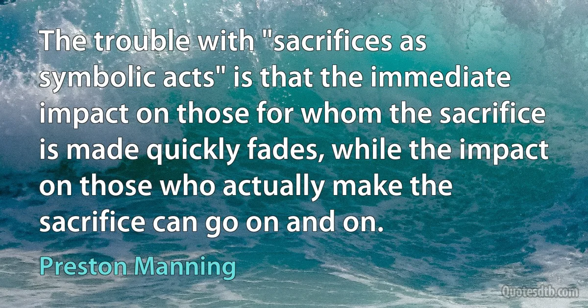 The trouble with "sacrifices as symbolic acts" is that the immediate impact on those for whom the sacrifice is made quickly fades, while the impact on those who actually make the sacrifice can go on and on. (Preston Manning)