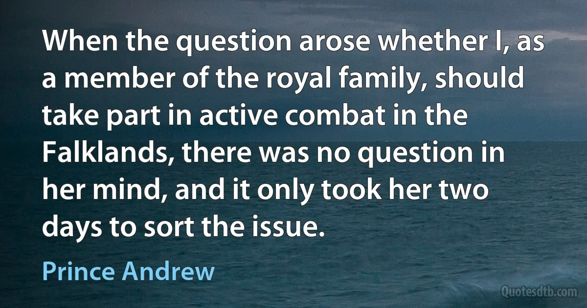 When the question arose whether I, as a member of the royal family, should take part in active combat in the Falklands, there was no question in her mind, and it only took her two days to sort the issue. (Prince Andrew)