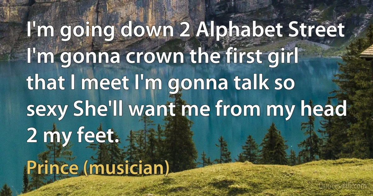 I'm going down 2 Alphabet Street I'm gonna crown the first girl that I meet I'm gonna talk so sexy She'll want me from my head 2 my feet. (Prince (musician))