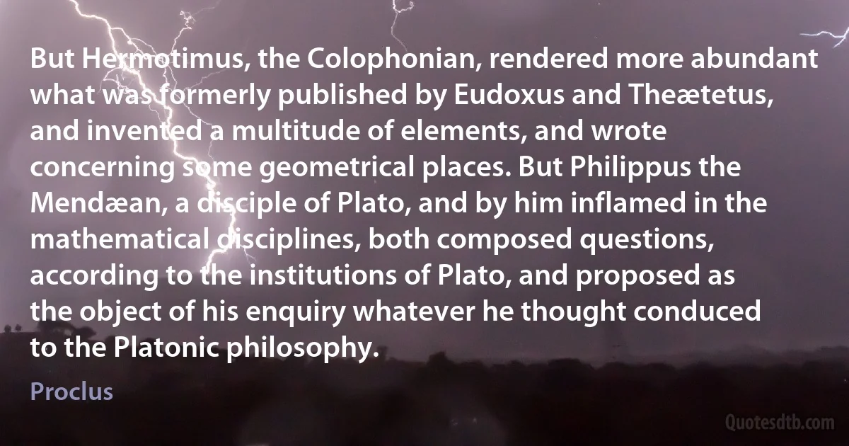 But Hermotimus, the Colophonian, rendered more abundant what was formerly published by Eudoxus and Theætetus, and invented a multitude of elements, and wrote concerning some geometrical places. But Philippus the Mendæan, a disciple of Plato, and by him inflamed in the mathematical disciplines, both composed questions, according to the institutions of Plato, and proposed as the object of his enquiry whatever he thought conduced to the Platonic philosophy. (Proclus)