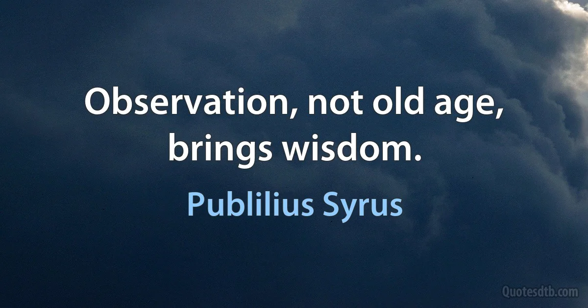 Observation, not old age, brings wisdom. (Publilius Syrus)