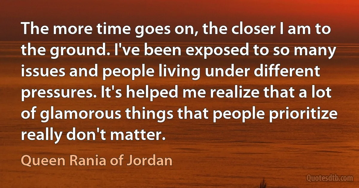 The more time goes on, the closer I am to the ground. I've been exposed to so many issues and people living under different pressures. It's helped me realize that a lot of glamorous things that people prioritize really don't matter. (Queen Rania of Jordan)