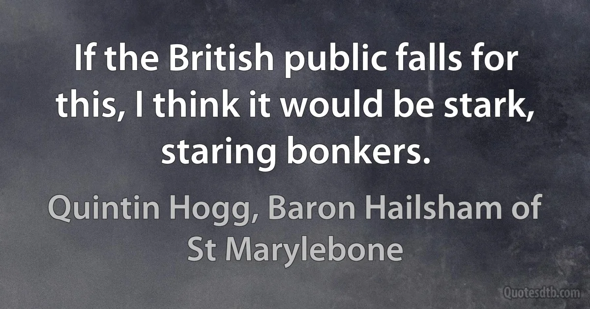 If the British public falls for this, I think it would be stark, staring bonkers. (Quintin Hogg, Baron Hailsham of St Marylebone)